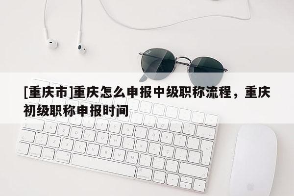 [重慶市]重慶怎么申報(bào)中級(jí)職稱流程，重慶初級(jí)職稱申報(bào)時(shí)間