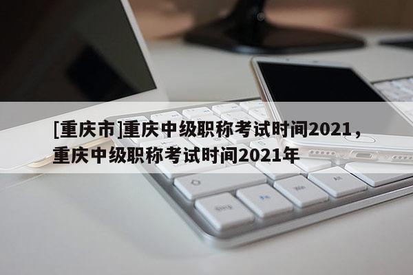 [重慶市]重慶中級職稱考試時間2021，重慶中級職稱考試時間2021年