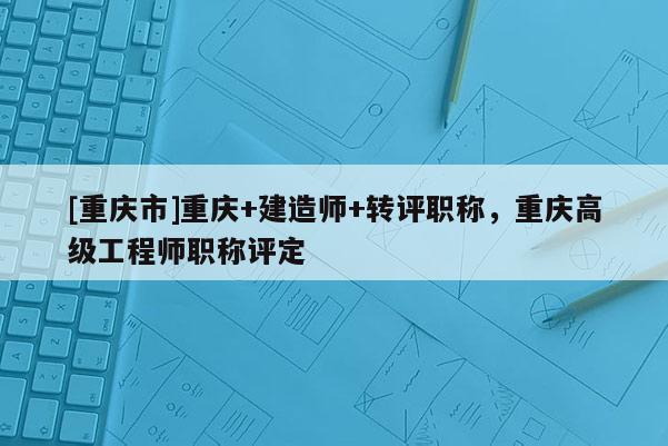 [重慶市]重慶+建造師+轉(zhuǎn)評(píng)職稱，重慶高級(jí)工程師職稱評(píng)定