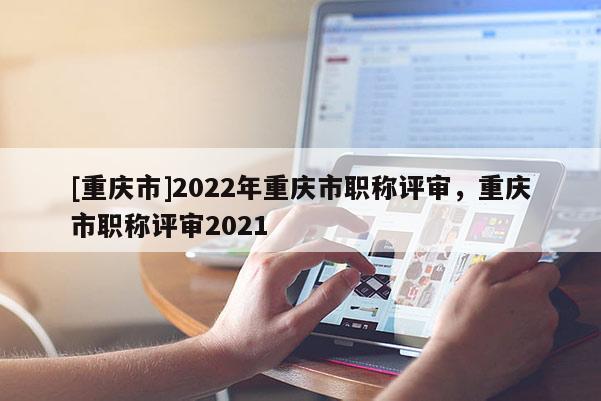 [重慶市]2022年重慶市職稱評(píng)審，重慶市職稱評(píng)審2021