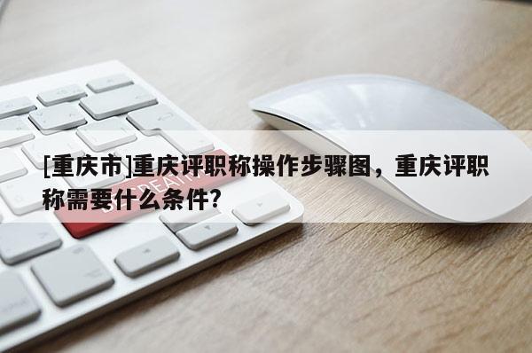 [重慶市]重慶評職稱操作步驟圖，重慶評職稱需要什么條件?