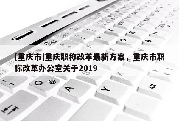 [重慶市]重慶職稱改革最新方案，重慶市職稱改革辦公室關(guān)于2019