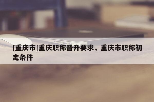 [重慶市]重慶職稱晉升要求，重慶市職稱初定條件