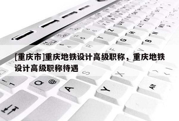 [重慶市]重慶地鐵設(shè)計(jì)高級(jí)職稱，重慶地鐵設(shè)計(jì)高級(jí)職稱待遇