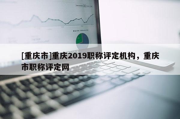 [重慶市]重慶2019職稱評定機構，重慶市職稱評定網