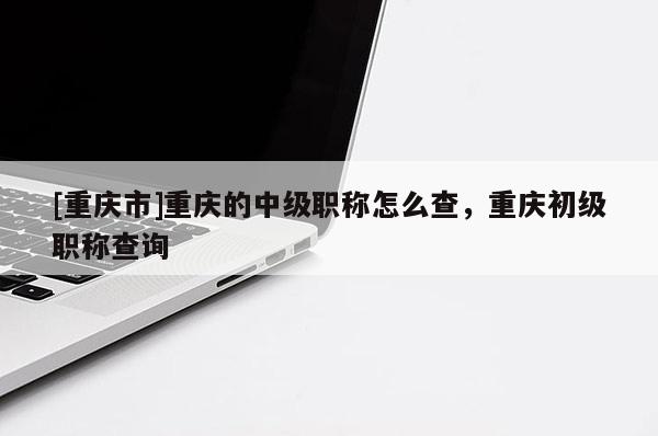 [重慶市]重慶的中級職稱怎么查，重慶初級職稱查詢