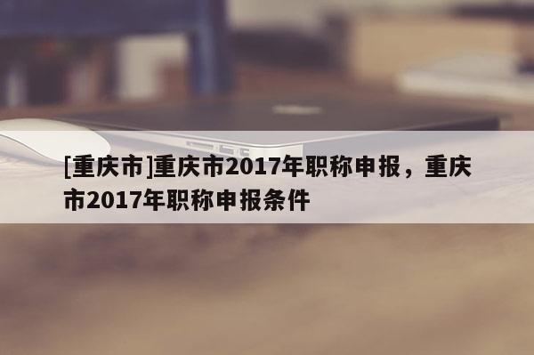 [重慶市]重慶市2017年職稱申報(bào)，重慶市2017年職稱申報(bào)條件