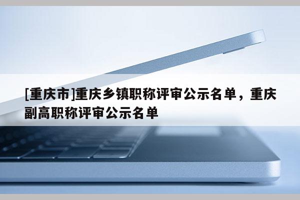 [重慶市]重慶鄉(xiāng)鎮(zhèn)職稱評審公示名單，重慶副高職稱評審公示名單