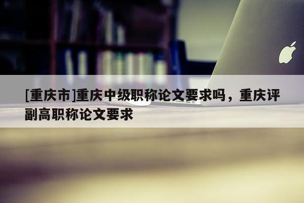 [重慶市]重慶中級職稱論文要求嗎，重慶評副高職稱論文要求