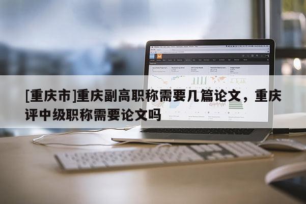 [重慶市]重慶副高職稱需要幾篇論文，重慶評中級職稱需要論文嗎