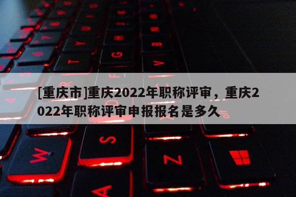 [重慶市]重慶2022年職稱評審，重慶2022年職稱評審申報報名是多久