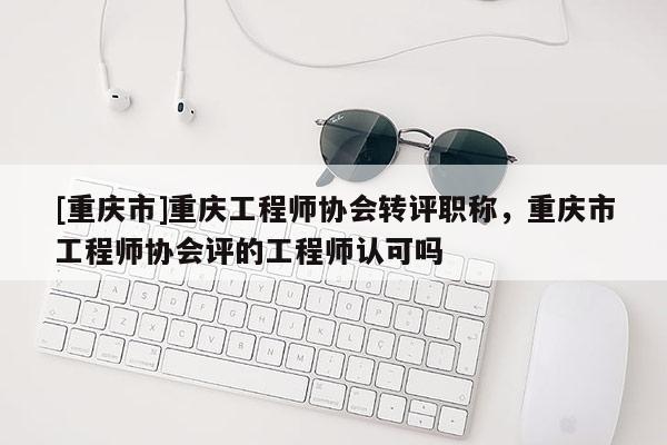 [重慶市]重慶工程師協(xié)會轉(zhuǎn)評職稱，重慶市工程師協(xié)會評的工程師認(rèn)可嗎