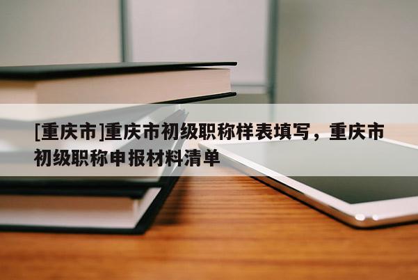 [重慶市]重慶市初級職稱樣表填寫，重慶市初級職稱申報材料清單