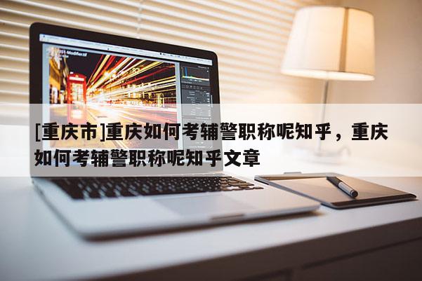 [重慶市]重慶如何考輔警職稱呢知乎，重慶如何考輔警職稱呢知乎文章