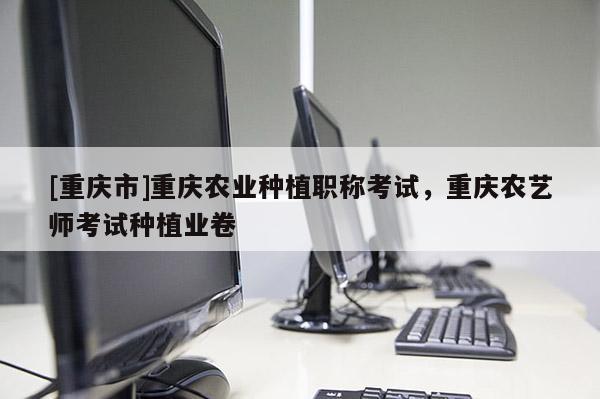 [重慶市]重慶農(nóng)業(yè)種植職稱考試，重慶農(nóng)藝師考試種植業(yè)卷