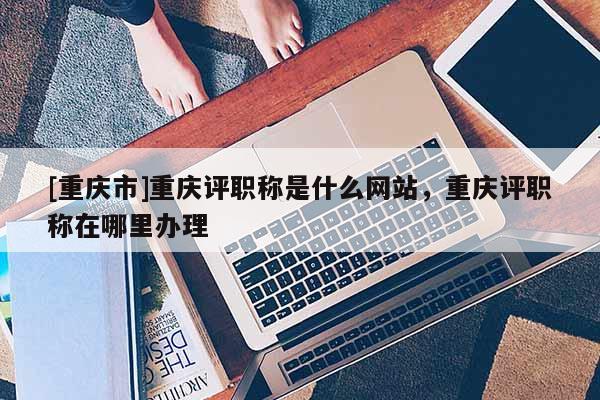 [重慶市]重慶評(píng)職稱是什么網(wǎng)站，重慶評(píng)職稱在哪里辦理