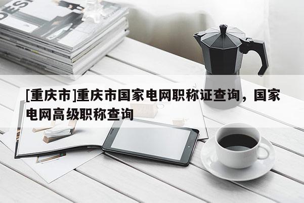 [重慶市]重慶市國(guó)家電網(wǎng)職稱證查詢，國(guó)家電網(wǎng)高級(jí)職稱查詢
