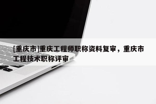 [重慶市]重慶工程師職稱資料復(fù)審，重慶市工程技術(shù)職稱評(píng)審