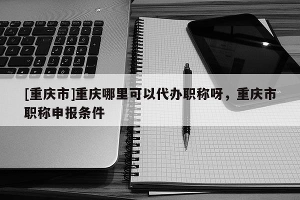 [重慶市]重慶哪里可以代辦職稱呀，重慶市職稱申報條件