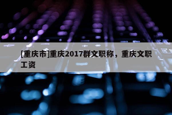 [重慶市]重慶2017群文職稱，重慶文職工資