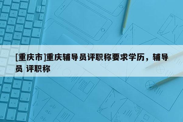 [重慶市]重慶輔導員評職稱要求學歷，輔導員 評職稱