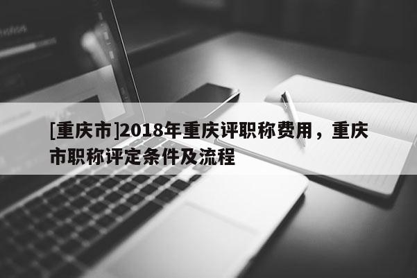 [重慶市]2018年重慶評職稱費(fèi)用，重慶市職稱評定條件及流程