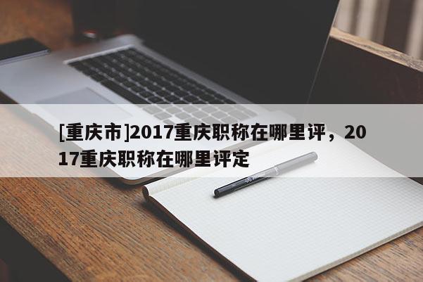 [重慶市]2017重慶職稱在哪里評，2017重慶職稱在哪里評定