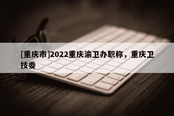 [重慶市]2022重慶渝衛(wèi)辦職稱，重慶衛(wèi)技委