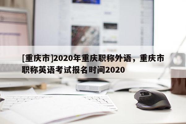 [重慶市]2020年重慶職稱外語(yǔ)，重慶市職稱英語(yǔ)考試報(bào)名時(shí)間2020