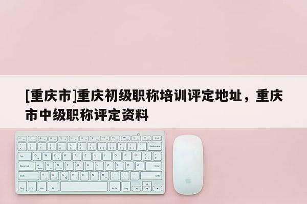 [重慶市]重慶初級職稱培訓評定地址，重慶市中級職稱評定資料