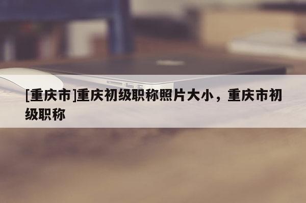 [重慶市]重慶初級職稱照片大小，重慶市初級職稱