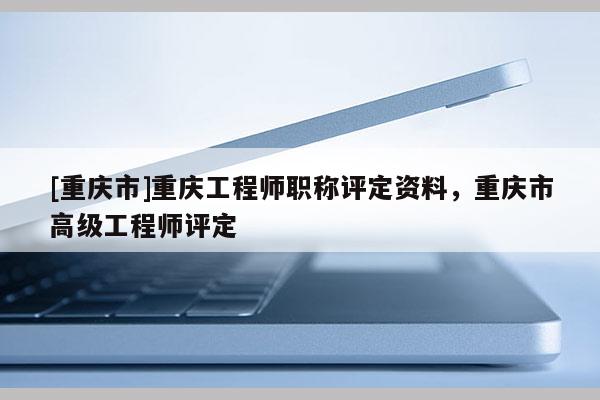 [重慶市]重慶工程師職稱(chēng)評(píng)定資料，重慶市高級(jí)工程師評(píng)定