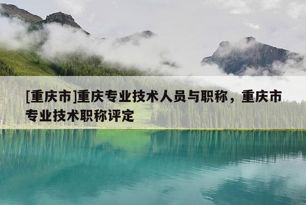 [重慶市]重慶專業(yè)技術(shù)人員與職稱，重慶市專業(yè)技術(shù)職稱評定