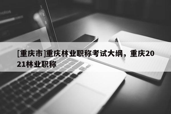 [重慶市]重慶林業(yè)職稱考試大綱，重慶2021林業(yè)職稱