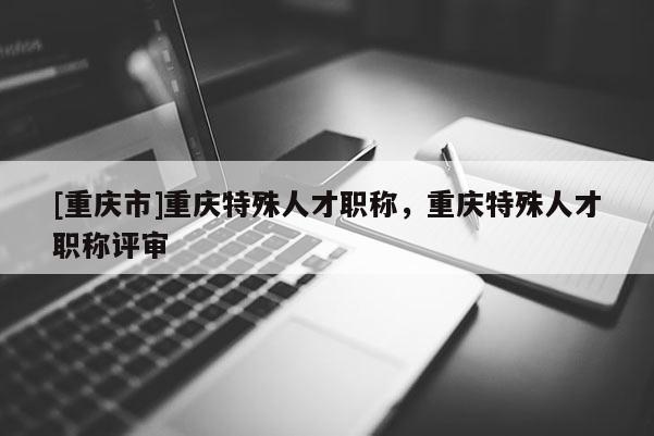 [重慶市]重慶特殊人才職稱，重慶特殊人才職稱評審