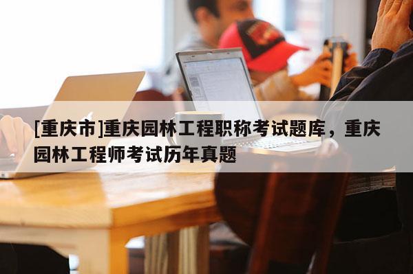 [重慶市]重慶園林工程職稱考試題庫，重慶園林工程師考試歷年真題