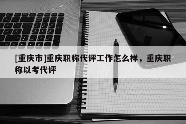 [重慶市]重慶職稱代評(píng)工作怎么樣，重慶職稱以考代評(píng)