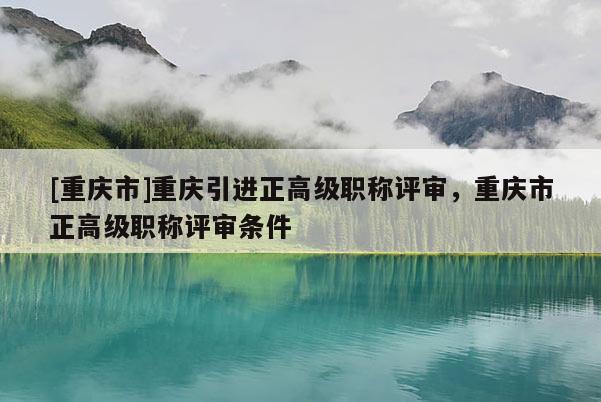 [重慶市]重慶引進正高級職稱評審，重慶市正高級職稱評審條件