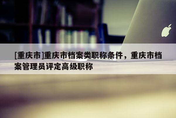 [重慶市]重慶市檔案類職稱條件，重慶市檔案管理員評定高級職稱