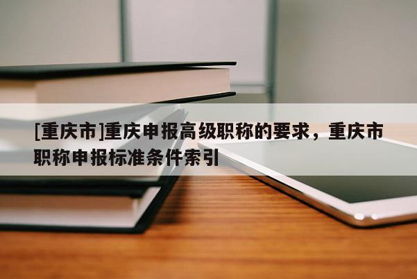 [重慶市]重慶申報(bào)高級(jí)職稱的要求，重慶市職稱申報(bào)標(biāo)準(zhǔn)條件索引