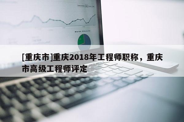 [重慶市]重慶2018年工程師職稱，重慶市高級工程師評定