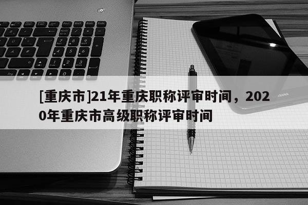 [重慶市]21年重慶職稱評審時間，2020年重慶市高級職稱評審時間