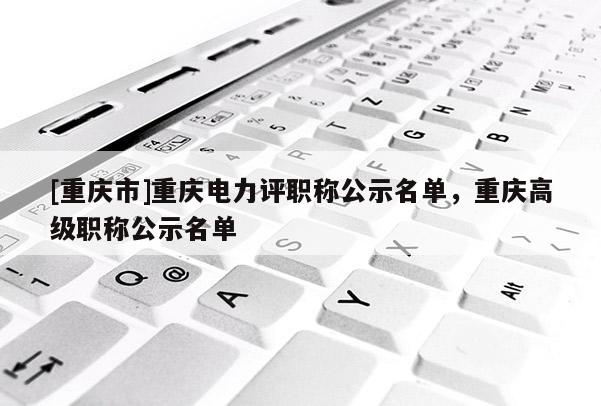 [重慶市]重慶電力評職稱公示名單，重慶高級職稱公示名單