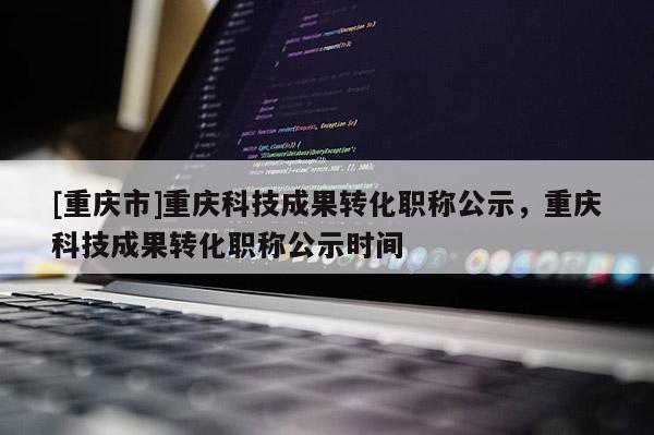 [重慶市]重慶科技成果轉(zhuǎn)化職稱公示，重慶科技成果轉(zhuǎn)化職稱公示時(shí)間