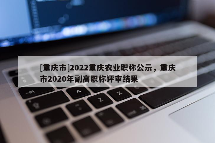 [重慶市]2022重慶農(nóng)業(yè)職稱公示，重慶市2020年副高職稱評審結(jié)果