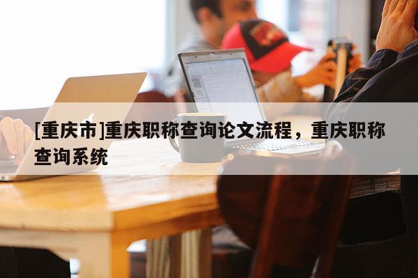 [重慶市]重慶職稱查詢論文流程，重慶職稱查詢系統(tǒng)