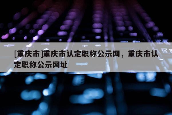 [重慶市]重慶市認(rèn)定職稱公示網(wǎng)，重慶市認(rèn)定職稱公示網(wǎng)址