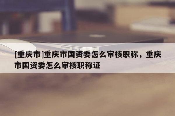 [重慶市]重慶市國(guó)資委怎么審核職稱，重慶市國(guó)資委怎么審核職稱證