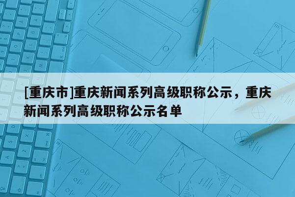 [重慶市]重慶新聞系列高級(jí)職稱公示，重慶新聞系列高級(jí)職稱公示名單