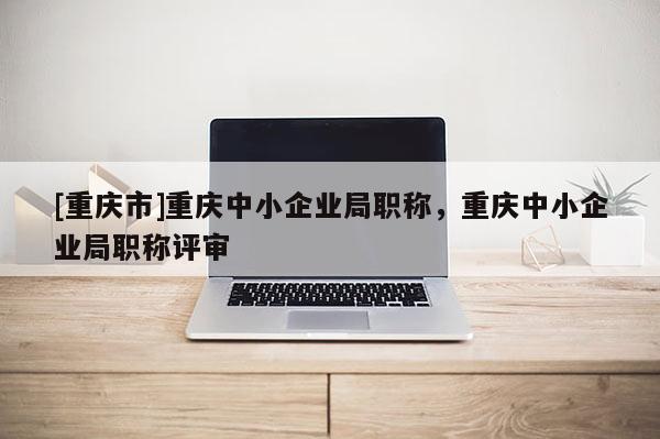 [重慶市]重慶中小企業(yè)局職稱，重慶中小企業(yè)局職稱評(píng)審